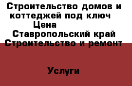 Строительство домов и коттеджей под ключ › Цена ­ 10 000 - Ставропольский край Строительство и ремонт » Услуги   . Ставропольский край